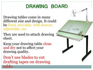 DRAWING BOARD
Drawing tables come in many
different size and design. It could
be fixed, movable, with drawer,
adjustable, etc.
They are used to attach drawing
sheet.
Keep your drawing table clean
and dry not to affect your
drawing quality.
Don’t use blades to cut
drafting tapes on drawing
table.
 