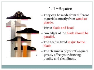 1. T-Square
– They can be made from different
materials, mostly from wood or
plastic.
– Parts: blade and head
– two edges of the blade should be
parallel.
– The head is fixed at 900 to the
blade
– The cleanness of your T –square
greatly affect your drawing
quality and cleanliness.
 