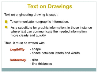 Text on Drawings
Text on engineering drawing is used :
To communicate nongraphic information.
As a substitute for graphic information, in those instance
where text can communicate the needed information
more clearly and quickly.
Uniformity - size
- line thickness
Legibility - shape
- space between letters and words
Thus, it must be written with
 