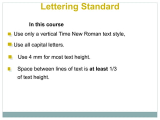 Lettering Standard
In this course
Use only a vertical Time New Roman text style,
Use all capital letters.
Use 4 mm for most text height.
Space between lines of text is at least 1/3
of text height.
 