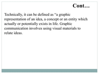 Technically, it can be defined as “a graphic
representation of an idea, a concept or an entity which
actually or potentially exists in life. Graphic
communication involves using visual materials to
relate ideas.
Cont…
 