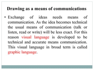 Drawing as a means of communications
• Exchange of ideas needs means of
communication. As the idea becomes technical
the usual means of communication (talk or
listen, read or write) will be less exact. For this
reason visual language is developed to be
technical and accurate means communication.
This visual language in broad term is called
graphic language.
 