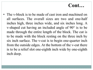 • The v-block is to be made of cast iron and machined on
all surfaces. The overall sizes are two and one-half
inches high, three inches wide, and six inches long. A
v-shaped cut having an included angle of 90° is to be
made through the entire length of the block. The cut is
to be made with the block resting on the three inch by
six inch surface. The v-cut is to begin one-quarter inch
from the outside edges. At the bottom of the v-cut there
is to be a relief slot one-eighth inch wide by one-eighth
inch deep.
Cont…
 