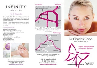 Locations                                 Mosman
                                                           North Shore Cosmetic Surgery
                                                           and Infinity Skin Clinic




              For all things skin
The Infinity Skin Clinic is a Medispa established
by Dr Charles Cope to provide patients with a
comprehensive range of the latest skin care, lasers and
aesthetic treatments.
Through a highly skilled team of doctors and plastic
surgery nurses, Infinity ensures a superior level
of service.

Treatments include                                        Level 1, 357 Military Rd, Mosman NSW 2088
•   Fraxel® Laser Resurfacing                               There is plenty of undercover security parking in
•   Titan™ Non-Surgical Skin Tightening                                      both buildings.
•   Dermaroller™ Collagen Induction Therapy
•   (IPL) Photorejuvenation                                                                    Wahroonga
•   Cosmetic Injections
•   Skin Rejuvenation
•   Medical Grade Skin Care & Peels
•
•
•
    Acne Treatments
    Laser Hair Reduction
    Leg Vein Treatments
                                                                                                                 Dr Charles Cope
                                                                                                                        MBBS BSc(Med) FRACS


                                                                                                                                Plastic, Reconstructive
                                                                                                                                & Cosmetic Surgeon



                                                            Suite 507 San Clinic, 185 Fox Valley Rd
                                                                    Wahroonga NSW 2076


            Call one of our registered nurses                      For all appointments
          for a free skin consultation today on                     T: (02) 9908 3033
              T: (02) 9904 3500                                 Email: info@drcharlescope.com.au
            www.infinityskin.com.au                               www.drcharlescope.com.au                      www.drcharlescope.com.au
 