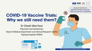 COVID-19 Vaccine Trials:
Why we still need them?
Dr Cheah Wee Kooi
Physician and Geriatrician
Head of Medical Department and Clinical Research Centre
Taiping Hospital, PERAK
 