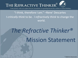 “I think, therefore I am.” –Rene’ Descartes I critically think to be.  I refractively think to change the world.  The Refractive Thinker® Mission Statement  © 2010 Dr. Cheryl Lentz Page1 