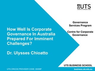 UTS BUSINESS SCHOOL
UTS CRICOS PROVIDER CODE: 00099F business.uts.edu.au
How Well Is Corporate
Governance In Australia
Prepared For Imminent
Challenges?
Dr. Ulysses Chioatto
Governance
Services Program
Centre for Corporate
Governance
 