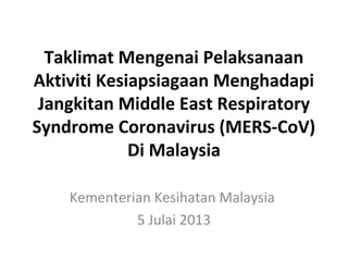 Taklimat Mengenai Pelaksanaan
Aktiviti Kesiapsiagaan Menghadapi
Jangkitan Middle East Respiratory
Syndrome Coronavirus (MERS-CoV)
Di Malaysia
Kementerian Kesihatan Malaysia
5 Julai 2013
 