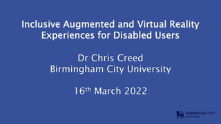 Inclusive Augmented and Virtual Reality
Experiences for Disabled Users
Dr Chris Creed
Birmingham City University
16th March 2022
 