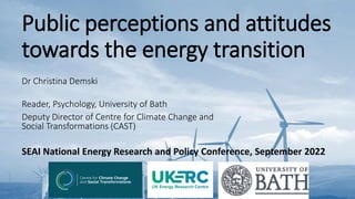 Public perceptions and attitudes
towards the energy transition
Dr Christina Demski
Reader, Psychology, University of Bath
Deputy Director of Centre for Climate Change and
Social Transformations (CAST)
SEAI National Energy Research and Policy Conference, September 2022
 