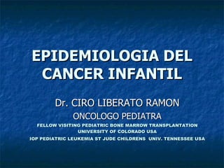 EPIDEMIOLOGIA DEL CANCER INFANTIL Dr. CIRO LIBERATO RAMON ONCOLOGO PEDIATRA FELLOW VISITING PEDIATRIC BONE MARROW TRANSPLANTATION UNIVERSITY OF COLORADO USA IOP PEDIATRIC LEUKEMIA ST JUDE CHILDRENS  UNIV. TENNESSEE USA 