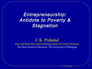 Entrepreneurship: Antidote to Poverty & Stagnation C.K. Prahalad Paul and Ruth McCracken Distinguished University Professor The Ross School of Business, The University of Michigan 