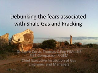 Debunking the fears associated
      with Shale Gas and Fracking



                Dr Claire Curtis-Thomas C.Eng FIMechE
                        FIET Companion FIGEM
                   Chief Executive Institution of Gas
                        Engineers and Managers
May 22nd 2012
 