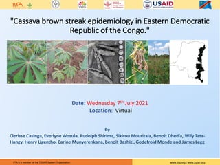 IITA is a member of the CGIAR System Organization. www.iita.org | www.cgiar.org
www.iita.org | www.cgiar.org
IITA is a member of the CGIAR System Organization.
"Cassava brown streak epidemiology in Eastern Democratic
Republic of the Congo."
Date: Wednesday 7th July 2021
Location: Virtual
By
Clerisse Casinga, Everlyne Wosula, Rudolph Shirima, Sikirou Mouritala, Benoit Dhed’a, Wily Tata-
Hangy, Henry Ugentho, Carine Munyerenkana, Benoit Bashizi, Godefroid Monde and James Legg
 