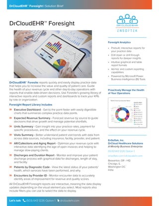 DrCloudEHR™ Foresight | Solution Brief
Let’s talk  (503) 643 1226 Option 1  drcloudehr.com
DrCloudEHR™ Foresight
• Prebuilt, interactive reports for
your practice data
• Drill down or drill through
reports for deeper insights
• Intuitive graphical and table
report formats
• Ad-hoc and custom reporting
capabilities
• Powered by Microsoft Power
Business Intelligence (BI) Tools
DrCloudEHR™ Foresite reports quickly and easily display practice data
that helps you to increase the value and quality of patient care. Guide
the health of your revenue cycle and other day-to-day operations with
reports that enable date-driven decisions. Use Foresite’s growing library of
interactive reports and custom reports and dashboards to track your KPIs
by role or organization.
Foresight Report Library includes
Angle-double-right Executive Dashboard - Get to the point faster with easily digestible
charts that summarize complex practice data points.
Angle-double-right Expected Revenue Summary - Forecast revenue by source to guide
decisions that drive growth and manage potential shortfalls.
Angle-double-right Units Summary - Gain insight into your practice rates, payment for
specific procedures, and the effect on your revenue cycle.
Angle-double-right Visits Summary - Better understand patient visit trends with data from
across data sources, including insurance, facility, provider, and patient.
Angle-double-right AR/Collections and Aging Report - Optimize your revenue cycle with
interactive data identifying the age of open invoices and helping to
manage slow-paying clients.
Angle-double-right Discharges and Duration Report - Monitor and improve your patient
discharge process with graphical data for discharges, length of stay,
and facility.
Angle-double-right Patients by Diagnostic Code - View the latest status of your patients’
health, which services have been performed, and why.
Angle-double-right Encounters by Provider ID - Monitor encounter data to accurately
identify areas of improvement for revenue and quality scores.
All DrCloudEHR Foresight reports are interactive, meaning the data display
updates depending on the visual element you select. Most reports also
include filters you can use to select the data to display.
Foresight Analytics
EnSoftek, Inc.
DrCloud Healthcare Solutions
A Minority Business Enterprise
(503) 643 1226 Option 1
ensoftek.com | drcloudehr.com
Beaverton, OR - HQ
Chicago, IL
Washington DC
India
Proactively Manage the Health
of Your Operations
 