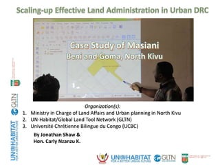 1
By Jonathan Shaw &
Hon. Carly Nzanzu K.
Organization(s):
1. Ministry in Charge of Land Affairs and Urban planning in North Kivu
2. UN-Habitat/Global Land Tool Network (GLTN)
3. Université Chrétienne Bilingue du Congo (UCBC)
 