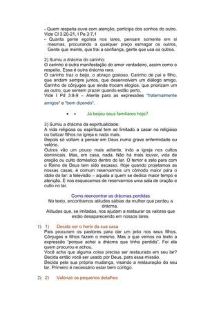 - Quem respeita ouve com atenção, participa dos sonhos do outro.
   Vide Cl 3:20-21, I Pe 3:7,1
   - Quanta gente egoísta nos lares, pensam somente em si
     mesmas, procurando a qualquer preço esmagar os outros,
     Gente que mente, que trai a confiança, gente que usa os outros.

   2) Sumiu a drácma do carinho:
   O carinho é outra manifestação do amor verdadeiro, assim como o
   respeito. Essa é outra drácma rara.
   O carinho traz o beijo, o abraço gostoso. Carinho de pai e filho,
   que andam sempre juntos, que desenvolvem um diálogo amigo.
   Carinho de cônjuges que ainda trocam elogios, que priorizam um
   ao outro, que sentem prazer quando estão perto.
   Vide I Pd 3:8-9 – Atente para as expressões “fraternalmente
   amigos“ e “bem dizendo“.

              •   •     Já beijou seus familiares hoje?

   3) Sumiu a drácma da espiritualidade:
   A vida religiosa ou espiritual tem se limitado a casar no religioso
   ou batizar filhos na igreja e nada mais.
   Depois só voltam a pensar em Deus numa grave enfermidade ou
   velório.
   Outros vão um pouco mais adiante, indo a igreja nos cultos
   dominicais. Mas, em casa, nada. Não há mais louvor, vida de
   oração ou culto doméstico dentro do lar. O temor e zelo para com
   o Reino de Deus tem sido escasso. Hoje quando projetamos as
   nossas casas, é comum reservarmos um cômodo maior para o
   ídolo do lar: a televisão – aquela a quem se dedica maior tempo e
   atenção. E nos esquecemos de reservarmos uma sala de oração e
   culto no lar.

                 Como reencontrar as drácmas perdidas
     No texto, encontramos atitudes sábias da mulher que perdeu a
                                drácma.
    Atitudes que, se imitadas, nos ajudam a restaurar os valores que
                 estão desaparecendo em nossos lares.

1) 1)      Decida ser o herói da sua casa
   Pais procuram os pastores para dar um jeito nos seus filhos.
   Cônjuges e filhos fazem o mesmo. Mas o que vemos no texto a
   expressão “porque achei a drácma que tinha perdido”. Foi ela
   quem procurou e achou.
   Você acha que alguma coisa precisa ser restaurada em seu lar?
   Decida então você ser usado por Deus, para essa missão.
   Decida pela sua própria mudança, visando a restauração do seu
   lar. Primeiro é necessário estar bem contigo.

2) 2)    Valorize os pequenos detalhes
 