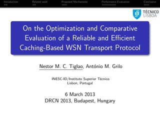 Introduction      Related work        Proposed Mechanisms      Performance Evaluation   Conclusion




                On the Optimization and Comparative
                Evaluation of a Reliable and Eﬃcient
               Caching-Based WSN Transport Protocol

                       Nestor M. C. Tiglao, António M. Grilo

                                 INESC-ID/Instituto Superior Técnico
                                         Lisbon, Portugal


                                  6 March 2013
                           DRCN 2013, Budapest, Hungary
 