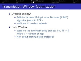 Introduction      Related work   Proposed Mechanisms   Performance Evaluation       Conclusion



Transmission Window Optimization
               Dynamic Window
                   Additive Increase Multiplicative, Decrease (AIMD)
                   algorithm (cwnd in TCP)
                   ineﬃcient in wireless networks
               Fixed Window
                                                                                n
                   based on the bandwidth-delay product, i.e., W =              4
                   where n = number of hops
                   How about caching-based protocols?
 
