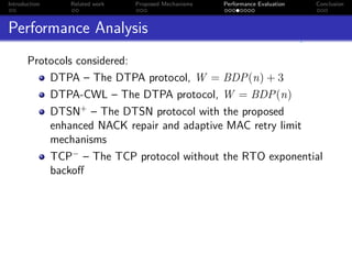 Introduction   Related work   Proposed Mechanisms   Performance Evaluation   Conclusion



Performance Analysis
       Protocols considered:
           DTPA – The DTPA protocol, W = BDP(n) + 3
           DTPA-CWL – The DTPA protocol, W = BDP(n)
           DTSN+ – The DTSN protocol with the proposed
           enhanced NACK repair and adaptive MAC retry limit
           mechanisms
           TCP− – The TCP protocol without the RTO exponential
           backoﬀ
 