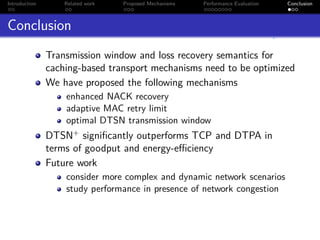 Introduction       Related work   Proposed Mechanisms   Performance Evaluation   Conclusion



Conclusion
               Transmission window and loss recovery semantics for
               caching-based transport mechanisms need to be optimized
               We have proposed the following mechanisms
                   enhanced NACK recovery
                   adaptive MAC retry limit
                   optimal DTSN transmission window
               DTSN+ signiﬁcantly outperforms TCP and DTPA in
               terms of goodput and energy-eﬃciency
               Future work
                   consider more complex and dynamic network scenarios
                   study performance in presence of network congestion
 