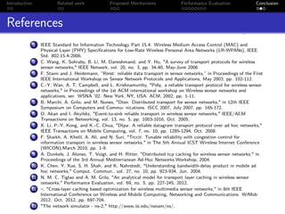 Introduction               Related work            Proposed Mechanisms                Performance Evaluation             Conclusion



References
               1   IEEE Standard for Information Technology Part 15.4: Wireless Medium Access Control (MAC) and
                   Physical Layer (PHY) Speciﬁcations for Low-Rate Wireless Personal Area Networks (LR-WPANs), IEEE
                   Std. 802.15.4-2006.
               2   C. Wang, K. Sohraby, B. Li, M. Daneshmand, and Y. Hu, "A survey of transport protocols for wireless
                   sensor networks," IEEE Network, vol. 20, no. 3, pp. 34-40, May-June 2006
               3   F. Stann and J. Heidemann, ”Rmst: reliable data transport in sensor networks,” in Proceedings of the First
                   IEEE International Workshop on Sensor Network Protocols and Applications, May 2003, pp. 102-112.
               4   C.-Y. Wan, A. T. Campbell, and L. Krishnamurthy, "Psfq: a reliable transport protocol for wireless sensor
                   networks," in Proceedings of the 1st ACM international workshop on Wireless sensor networks and
                   applications, ser. WSNA ’02. New York, NY, USA: ACM, 2002, pp. 1-11.
               5   B. Marchi, A. Grilo, and M. Nunes, "Dtsn: Distributed transport for sensor networks," in 12th IEEE
                   Symposium on Computers and Commu- nications. ISCC 2007, July 2007, pp. 165-172.
               6   O. Akan and I. Akyildiz, "Event-to-sink reliable transport in wireless sensor networks," IEEE/ACM
                   Transactions on Networking, vol. 13, no. 5, pp. 1003-1016, Oct. 2005.
               7   X. Li, P.-Y. Kong, and K.-C. Chua, "Dtpa: A reliable datagram transport protocol over ad hoc networks,"
                   IEEE Transactions on Mobile Computing, vol. 7, no. 10, pp. 1285-1294, Oct. 2008.
               8   F. Shaikh, A. Khelil, A. Ali, and N. Suri, "Trccit: Tunable reliability with congestion control for
                   information transport in wireless sensor networks," in The 5th Annual ICST Wireless Internet Conference
                   (WICON),March 2010, pp. 1-9.
               9   A. Dunkels, J. Alonso, T. Voigt, and H. Ritter, "Distributed tcp caching for wireless sensor networks," in
                   Proceedings of the 3rd Annual Mediterranean Ad-Hoc Networks Workshop, 2004.
           10      K. Chen, Y. Xue, S. H. Shah, and K. Nahrstedt, "Understanding bandwidth-delay product in mobile ad
                   hoc networks," Comput. Commun., vol. 27, no. 10, pp. 923-934, Jun. 2004.
           11      N. M. C. Tiglao and A. M. Grilo, "An analytical model for transport layer caching in wireless sensor
                   networks," Performance Evaluation, vol. 69, no. 5, pp. 227-245, 2012.
           12      –, "Cross-layer caching based optimization for wireless multimedia sensor networks," in 8th IEEE
                   International Conference on Wireless and Mobile Computing, Networking and Communications. WiMob
                   2012. Oct. 2012, pp. 697-704.
           13      "The network simulator - ns-2," http://www.isi.edu/nsnam/ns/.
 