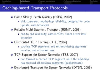 Introduction       Related work   Proposed Mechanisms   Performance Evaluation   Conclusion



Caching-based Transport Protocols
               Pump Slowly, Fetch Quickly (PSFQ, 2002)
                   sink-to-sensor, hop-by-hop reliability, designed for code
                   update, uses broadcast
               Reliable Multi-Segment Transport (RSMT, 2003)
                   end-to-end reliability, uses NACKs, timer-driver loss
                   detection
               Distributed TCP Caching (DTC, 2004)
                   caching TCP segments and retransmitting segments
                   local in case of packet loss
               TCP Support for Sensor Networks (TSS, 2007)
                   not forward a cached TCP segment until the next-hop
                   has received all previous segments (backpressure)
               Distributed Transport for Sensor Networks (DTSN, 2007)
 