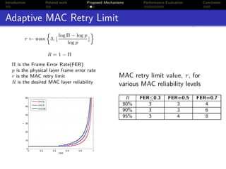 Introduction                Related work                Proposed Mechanisms      Performance Evaluation     Conclusion



Adaptive MAC Retry Limit
                                      log Π − log p
              r ← max         3, ⌊                  ⌋
                                          log p

                             R = 1−Π

   Π is the Frame Error Rate(FER)
   p is the physical layer frame error rate
   r is the MAC retry limit                                             MAC retry limit value, r, for
   R is the desired MAC layer reliability                               various MAC reliability levels
              60                                                           R    FER≤0.3       FER=0.5     FER=0.7
                    Π=0.8

              50
                    Π=0.9                                                 80%      3             3           4
                    Π=0.95
                                                                          90%      3             3           6
              40
                                                                          95%      3             4           8
              30
          r




              20


              10


               0
                0    0.2        0.4         0.6   0.8     1
                                      FER
 