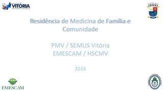 Residência de Medicina de Família e
Comunidade
PMV / SEMUS Vitória
EMESCAM / HSCMV
2016
 