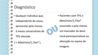 Diagnóstico
• Qualquer indivíduo que,
independente da causa,
apresentar pelo menos
3 meses consecutivos de
TFG alterada
( < 60ml/min/1,73m² ).
• Pacientes com TFG ≥
60ml/mim/1,73m²
associado a pelo menos
um marcador de dano
renal parenquimatoso ou
alteração no exame de
imagem.
 