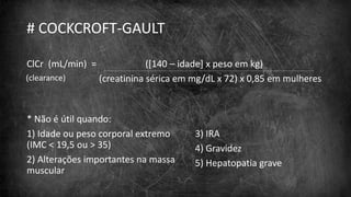 # COCKCROFT-GAULT
ClCr (mL/min) = ([140 – idade] x peso em kg)
(creatinina sérica em mg/dL x 72) x 0,85 em mulheres
* Não é útil quando:
1) Idade ou peso corporal extremo
(IMC < 19,5 ou > 35)
2) Alterações importantes na massa
muscular
3) IRA
4) Gravidez
5) Hepatopatia grave
(clearance)
 