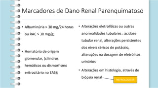 Marcadores de Dano Renal Parenquimatoso
• Albuminúria > 30 mg/24 horas
ou RAC > 30 mg/g;
• Hematúria de origem
glomerular, (cilindros
hemáticos ou dismorfismo
eritrocitário no EAS);
• Alterações eletrolíticas ou outras
anormalidades tubulares : acidose
tubular renal, alterações persistentes
dos níveis séricos de potássio,
alterações na dosagem de eletrólitos
urinários
• Alterações em histologia, através de
biópsia renal
NEFROLOGISTA
 
