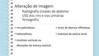 Alteração de Imagem
Radiografia simples de abdome
USG dos rins e vias urinárias
Tomografia
• rins policísticos;
• hidronefrose;
• cicatrizes corticais ou
alterações da textura cortical;
• sinais de doença infiltrativa;
• estenose da artéria renal
 
