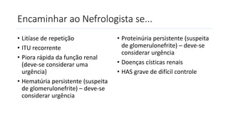 Encaminhar ao Nefrologista se...
• Litíase de repetição
• ITU recorrente
• Piora rápida da função renal
(deve-se considerar uma
urgência)
• Hematúria persistente (suspeita
de glomerulonefrite) – deve-se
considerar urgência
• Proteinúria persistente (suspeita
de glomerulonefrite) – deve-se
considerar urgência
• Doenças císticas renais
• HAS grave de difícil controle
 