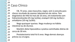 Caso Clínico
CB, 73 anos, sexo masculino, negro, vem à consulta para
checar resultado de exames laboratoriais de rotina. Tem
diagnóstico de HAS há mais de 10 anos, em tratamento com
hidroclorotiazida (25 mg 1x/dia), enalapril (10 mg 2x/dia) e
anlodipino (10 mg 1x/dia).
Nega quaisquer queixas. Nega mudança no hábito
intestinal ou de diurese.
Mantém dieta hipossódica e pratica caminhadas diárias de
cerca de 30 min.
Prostatectomia total há 6 anos. Nega demais doenças
prévias ou cirurgias.
 