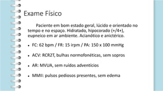 Exame Físico
Paciente em bom estado geral, lúcido e orientado no
tempo e no espaço. Hidratado, hipocorado (+/4+),
eupneico em ar ambiente. Acianótico e anictérico.
 FC: 62 bpm / FR: 15 irpm / PA: 150 x 100 mmHg
 ACV: RCR2T, bulhas normofonéticas, sem sopros
 AR: MVUA, sem ruídos adventícios
 MMII: pulsos pediosos presentes, sem edema
 