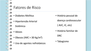 Fatores de Risco
• Diabetes Mellitus
• Hipertensão Arterial
Sistêmica
• Idosos
• Obesos (IMC > 30 Kg/m²)
• Uso de agentes nefrotóxicos
• História pessoal de
doença cardiovascular
( AVC, IC, etc)
• História familiar de
DRC
• Tabagismo
 