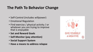 • Self-Control (includes willpower)
• Emotional Regulation
• Find exercise / physical activity / or
whatever you are trying to improve
that is enjoyable
• Set and Reward Goals
• Self-Monitor (pay attention)
• Social Support System
• Have a means to address relapse
The Path To Behavior Change
 
