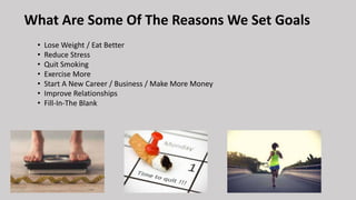 What Are Some Of The Reasons We Set Goals
• Lose Weight / Eat Better
• Reduce Stress
• Quit Smoking
• Exercise More
• Start A New Career / Business / Make More Money
• Improve Relationships
• Fill-In-The Blank
 