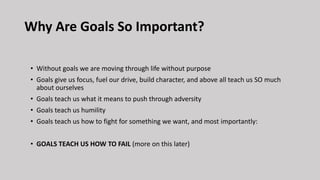 Why Are Goals So Important?
• Without goals we are moving through life without purpose
• Goals give us focus, fuel our drive, build character, and above all teach us SO much
about ourselves
• Goals teach us what it means to push through adversity
• Goals teach us humility
• Goals teach us how to fight for something we want, and most importantly:
• GOALS TEACH US HOW TO FAIL (more on this later)
 
