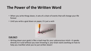 The Power of the Written Word
• When you write things down, it sets of a chain of events that will change your life
forever
• Until you write a goal down on paper, it’s just a wish
FUN FACT:
• Writing down your goals is like a road map for your subconscious mind—it speaks
directly to it and without you even knowing it, your brain starts working on how to
help you manifest what you’ve just written down!
 