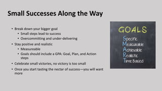 Small Successes Along the Way
• Break down your bigger goal
• Small steps lead to success
• Overcommitting and under-delivering
• Stay positive and realistic
• Measureable
• Goals should include a GPA: Goal, Plan, and Action
steps
• Celebrate small victories, no victory is too small
• Once you start tasting the nectar of success—you will want
more
 