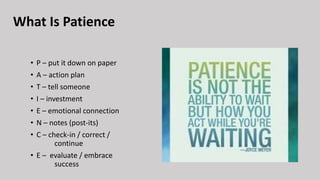 What Is Patience
• P – put it down on paper
• A – action plan
• T – tell someone
• I – investment
• E – emotional connection
• N – notes (post-its)
• C – check-in / correct /
continue
• E – evaluate / embrace
success
 