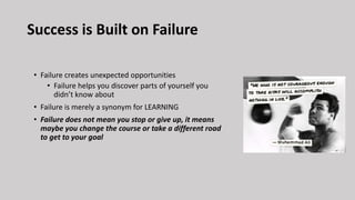 Success is Built on Failure
• Failure creates unexpected opportunities
• Failure helps you discover parts of yourself you
didn’t know about
• Failure is merely a synonym for LEARNING
• Failure does not mean you stop or give up, it means
maybe you change the course or take a different road
to get to your goal
 