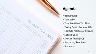 Agenda
• Background
• Your Why
• Your Are What You Think
• Taking Control of Your Life
• Lifestyle / Behavior Change
• Setting Goals
• SMART / PATIENCE
• Setbacks / Readiness
• Summary
3
 