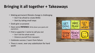 Bringing it all together + Takeaways
• Making permanent lifestyle change is challenging
• Don’t be afraid to create BHAG
• Start by taking small steps
• Goals give us purpose
• Have some PATIENCE: Write down your goals and
aspirations
• Find a supporter / some to call you out
• Don’t tell the whole world
• Distance yourself from naysayers
• Celebrate success / Learn from failure
• There is never, ever any substitution for hard
work!
 