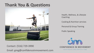 Health, Wellness, & Lifestyle
Coaching
Cooking & Nutrition services
Personal & Group Training
Public Speaking
Contact: (516) 729-3990
Email: greg@confidenceinmovement.com
Thank You & Questions
 