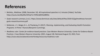 References
• Belinkie,, Matthew. (2008, December 10). 40 Inspirational speeches in 2 minutes [Video]. YouTube.
https://youtu.be/d6wRkzCW5qI?si=YERScQ0O5la0B9Oa
• Goals research summary. (n.d.). https://www.dominican.edu/sites/default/files/2020-02/gailmatthews-harvard-
goals-researchsummary.pdf
• McKenzie, J. F., Neiger, B. L., & Thackeray, R. (2017). Planning, implementing, and Evaluating Health Promotion
Programs: A Primer. Pearson/Benjamin Cummings.
• Readiness ruler: Center for evidence-based practices: Case Western Reserve University. Center for Evidence-Based
Practices | Case Western Reserve University. (2021, August 18). Retrieved August 23, 2022, from
https://case.edu/socialwork/centerforebp/resources/readiness-ruler
33
 