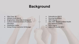 Background
● Scleroderma (2017)
● Running Marathons
● MPH Degree
● NBC-HWC (Board Certified Health
and Wellness Coach)
● DrPH Degree
● Adjunct Professor WCU
● Glen Cove, NY
● Athlete (multi-sport)
● Binghamton University (Undergrad)
● Culinary School (Institute of Culinary
Education
● Hospitality Leader
● Group Fitness Instructor & Manager
 