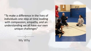 “To make a difference in the lives of
individuals one step at time leading
with compassion, empathy, and an
understanding we all have our own
unique challenges”
My Why
 